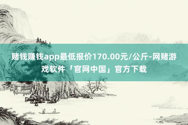 赌钱赚钱app最低报价170.00元/公斤-网赌游戏软件「官网中国」官方下载