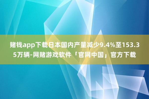 赌钱app下载日本国内产量减少9.4%至153.35万辆-网赌游戏软件「官网中国」官方下载