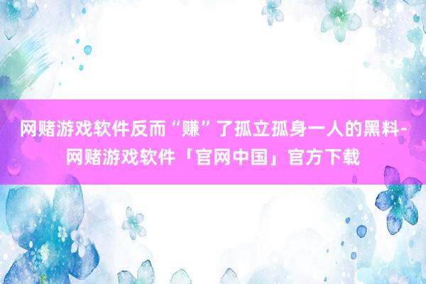 网赌游戏软件反而“赚”了孤立孤身一人的黑料-网赌游戏软件「官网中国」官方下载