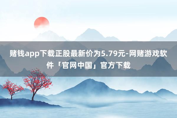 赌钱app下载正股最新价为5.79元-网赌游戏软件「官网中国」官方下载