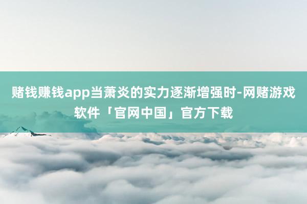 赌钱赚钱app当萧炎的实力逐渐增强时-网赌游戏软件「官网中国」官方下载
