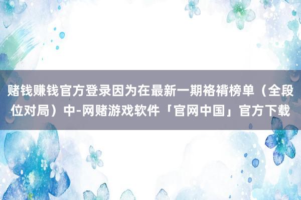 赌钱赚钱官方登录因为在最新一期袼褙榜单（全段位对局）中-网赌游戏软件「官网中国」官方下载