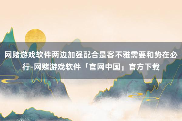 网赌游戏软件两边加强配合是客不雅需要和势在必行-网赌游戏软件「官网中国」官方下载