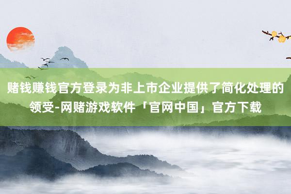 赌钱赚钱官方登录为非上市企业提供了简化处理的领受-网赌游戏软件「官网中国」官方下载