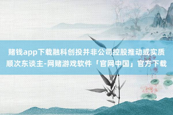 赌钱app下载融科创投并非公司控股推动或实质顺次东谈主-网赌游戏软件「官网中国」官方下载