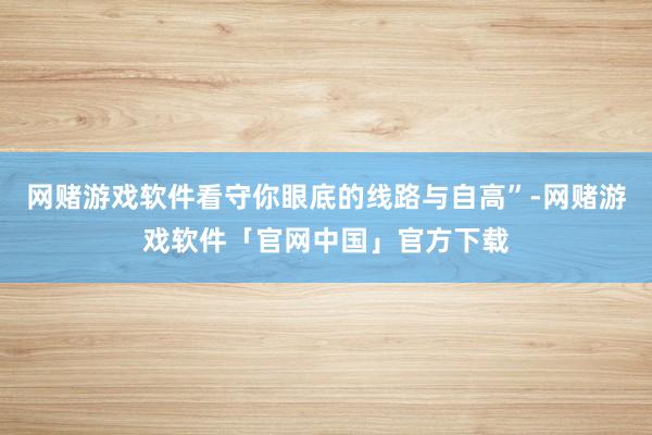 网赌游戏软件看守你眼底的线路与自高”-网赌游戏软件「官网中国」官方下载