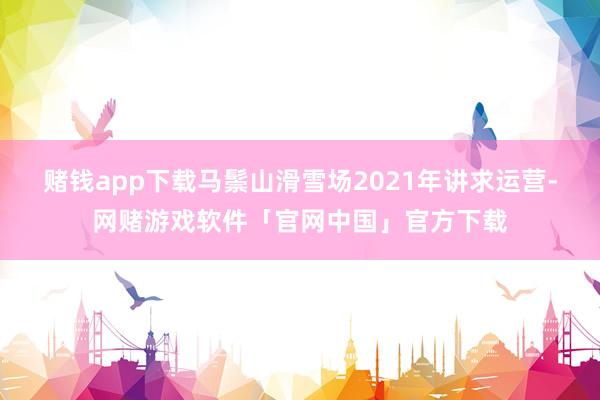 赌钱app下载马鬃山滑雪场2021年讲求运营-网赌游戏软件「官网中国」官方下载