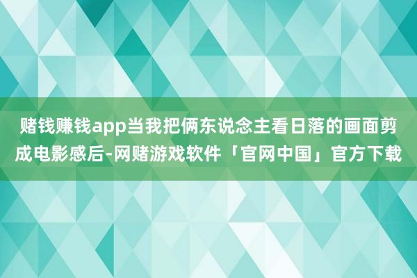 赌钱赚钱app当我把俩东说念主看日落的画面剪成电影感后-网赌游戏软件「官网中国」官方下载