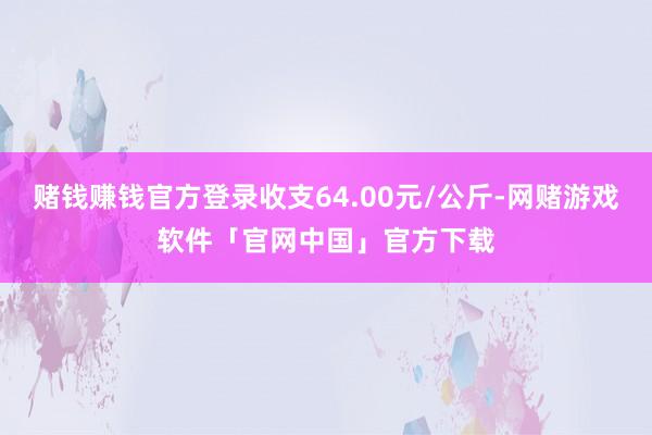 赌钱赚钱官方登录收支64.00元/公斤-网赌游戏软件「官网中国」官方下载
