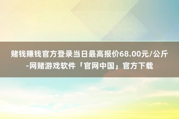 赌钱赚钱官方登录当日最高报价68.00元/公斤-网赌游戏软件「官网中国」官方下载