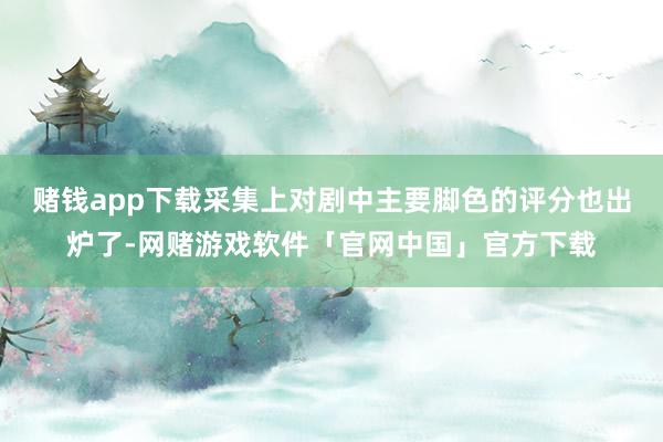 赌钱app下载采集上对剧中主要脚色的评分也出炉了-网赌游戏软件「官网中国」官方下载