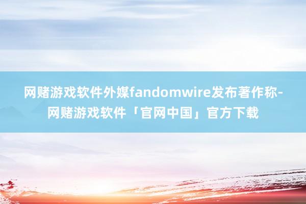 网赌游戏软件外媒fandomwire发布著作称-网赌游戏软件「官网中国」官方下载