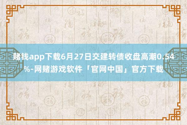 赌钱app下载6月27日交建转债收盘高潮0.54%-网赌游戏软件「官网中国」官方下载