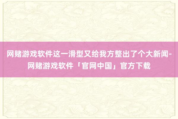 网赌游戏软件这一滑型又给我方整出了个大新闻-网赌游戏软件「官网中国」官方下载
