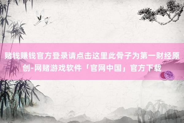 赌钱赚钱官方登录请点击这里此骨子为第一财经原创-网赌游戏软件「官网中国」官方下载