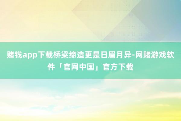 赌钱app下载桥梁缔造更是日眉月异-网赌游戏软件「官网中国」官方下载