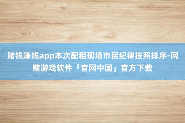 赌钱赚钱app本次配租现场市民纪律按照排序-网赌游戏软件「官网中国」官方下载