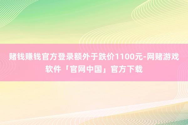 赌钱赚钱官方登录额外于跌价1100元-网赌游戏软件「官网中国」官方下载