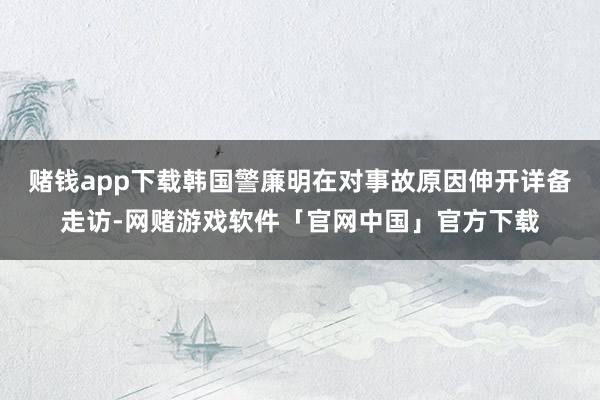 赌钱app下载韩国警廉明在对事故原因伸开详备走访-网赌游戏软件「官网中国」官方下载