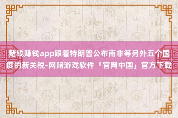 赌钱赚钱app跟着特朗普公布南非等另外五个国度的新关税-网赌游戏软件「官网中国」官方下载