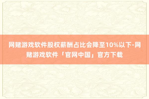 网赌游戏软件股权薪酬占比会降至10%以下-网赌游戏软件「官网中国」官方下载