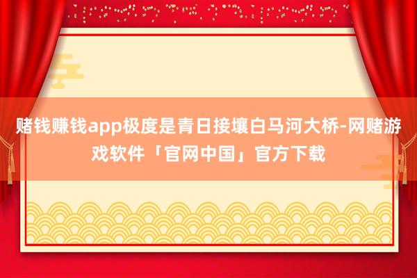 赌钱赚钱app极度是青日接壤白马河大桥-网赌游戏软件「官网中国」官方下载