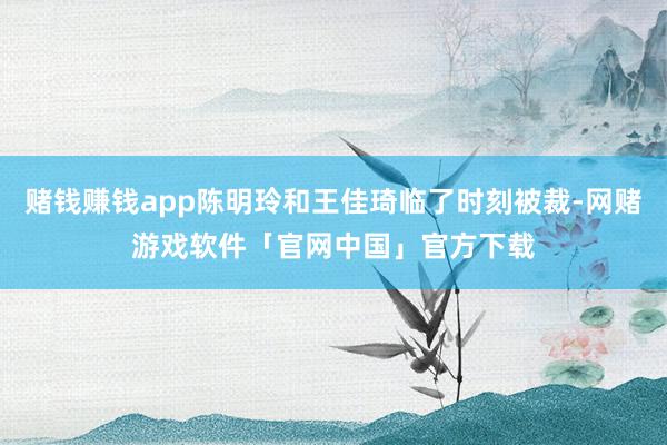 赌钱赚钱app陈明玲和王佳琦临了时刻被裁-网赌游戏软件「官网中国」官方下载