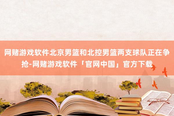 网赌游戏软件北京男篮和北控男篮两支球队正在争抢-网赌游戏软件「官网中国」官方下载