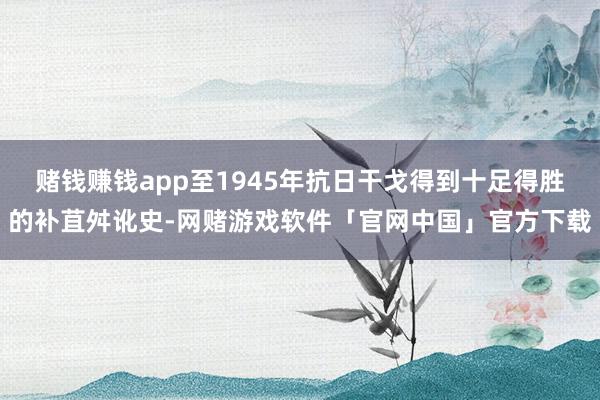 赌钱赚钱app至1945年抗日干戈得到十足得胜的补苴舛讹史-网赌游戏软件「官网中国」官方下载