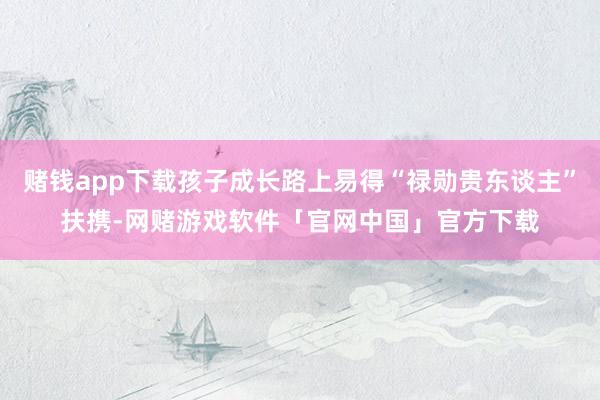 赌钱app下载孩子成长路上易得“禄勋贵东谈主”扶携-网赌游戏软件「官网中国」官方下载