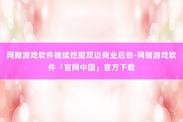 网赌游戏软件继续挖掘双边商业后劲-网赌游戏软件「官网中国」官方下载