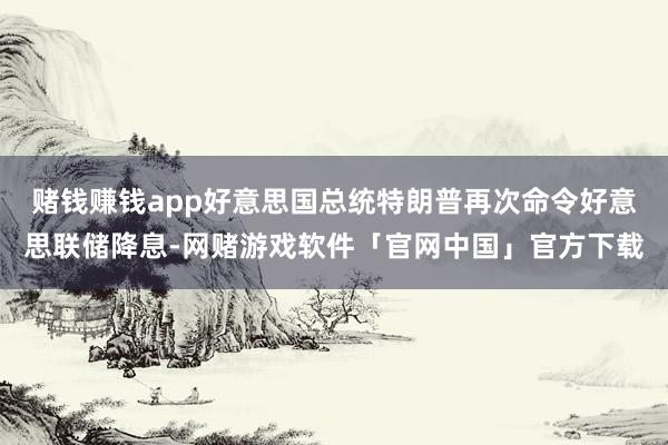 赌钱赚钱app好意思国总统特朗普再次命令好意思联储降息-网赌游戏软件「官网中国」官方下载