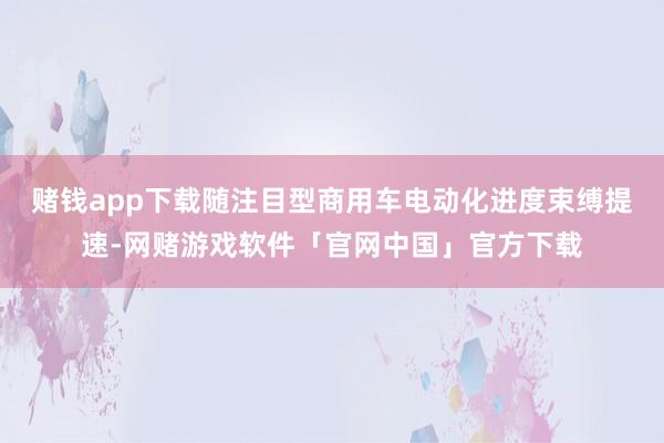 赌钱app下载随注目型商用车电动化进度束缚提速-网赌游戏软件「官网中国」官方下载