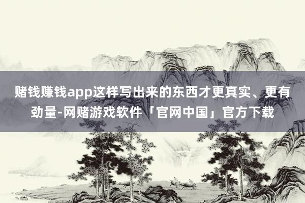 赌钱赚钱app这样写出来的东西才更真实、更有劲量-网赌游戏软件「官网中国」官方下载