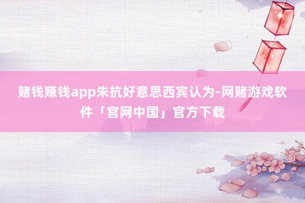 赌钱赚钱app　　朱抗好意思西宾认为-网赌游戏软件「官网中国」官方下载