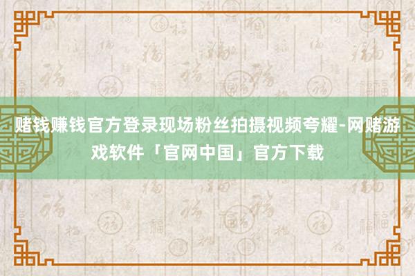 赌钱赚钱官方登录现场粉丝拍摄视频夸耀-网赌游戏软件「官网中国」官方下载