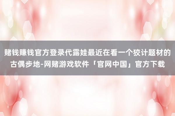 赌钱赚钱官方登录代露娃最近在看一个狡计题材的古偶步地-网赌游戏软件「官网中国」官方下载