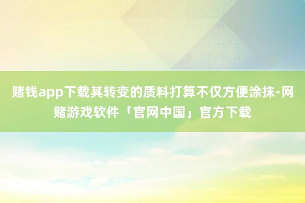 赌钱app下载其转变的质料打算不仅方便涂抹-网赌游戏软件「官网中国」官方下载