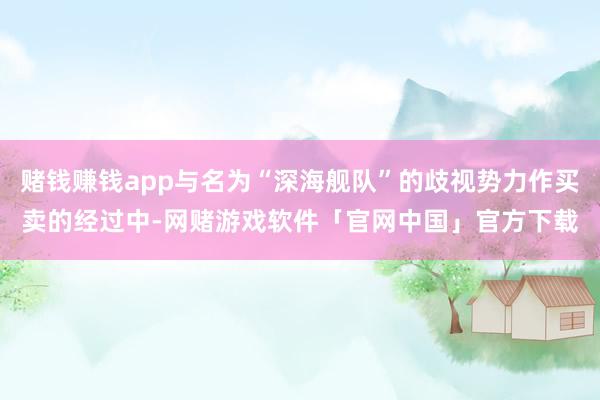 赌钱赚钱app与名为“深海舰队”的歧视势力作买卖的经过中-网赌游戏软件「官网中国」官方下载