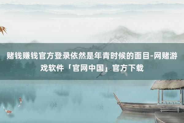 赌钱赚钱官方登录依然是年青时候的面目-网赌游戏软件「官网中国」官方下载