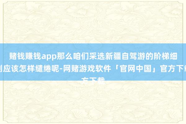 赌钱赚钱app那么咱们采选新疆自驾游的阶梯细则应该怎样缱绻呢-网赌游戏软件「官网中国」官方下载