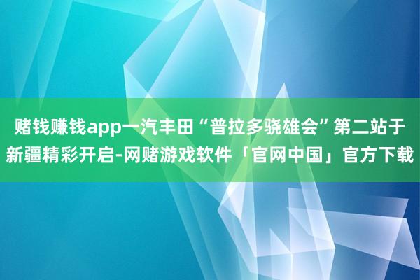 赌钱赚钱app一汽丰田“普拉多骁雄会”第二站于新疆精彩开启-网赌游戏软件「官网中国」官方下载