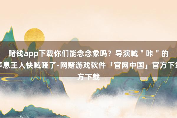 赌钱app下载你们能念念象吗？导演喊＂咔＂的声息王人快喊哑了-网赌游戏软件「官网中国」官方下载
