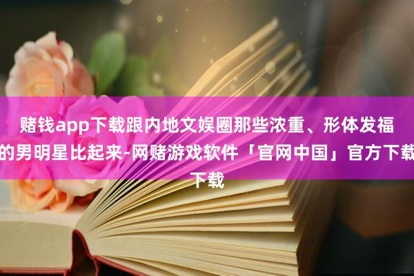 赌钱app下载跟内地文娱圈那些浓重、形体发福的男明星比起来-网赌游戏软件「官网中国」官方下载