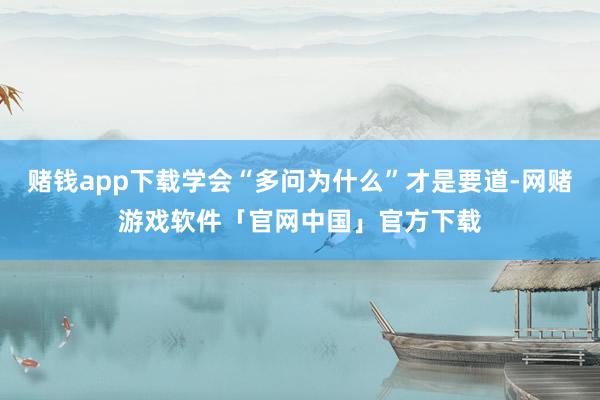 赌钱app下载学会“多问为什么”才是要道-网赌游戏软件「官网中国」官方下载