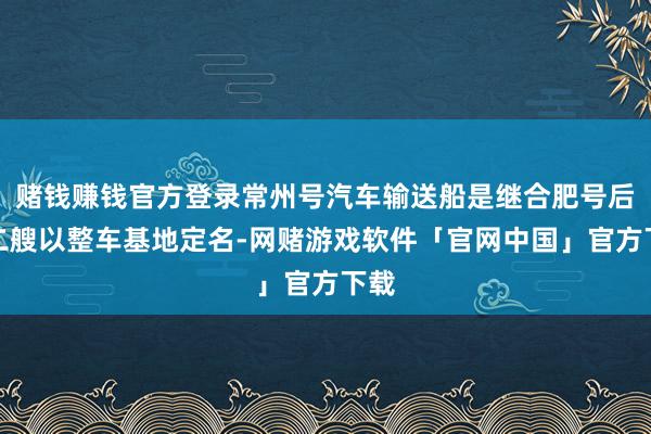 赌钱赚钱官方登录常州号汽车输送船是继合肥号后第二艘以整车基地定名-网赌游戏软件「官网中国」官方下载