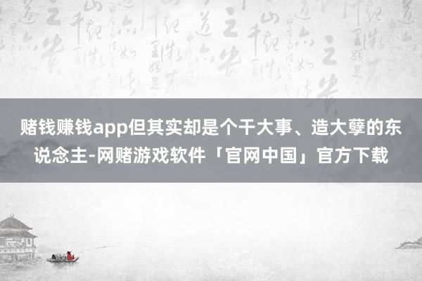 赌钱赚钱app但其实却是个干大事、造大孽的东说念主-网赌游戏软件「官网中国」官方下载