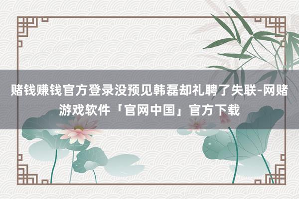 赌钱赚钱官方登录没预见韩磊却礼聘了失联-网赌游戏软件「官网中国」官方下载