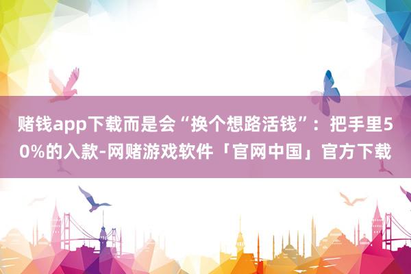 赌钱app下载而是会“换个想路活钱”：把手里50%的入款-网赌游戏软件「官网中国」官方下载