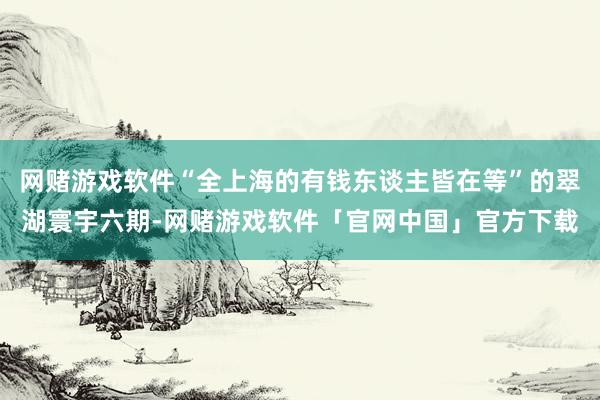 网赌游戏软件“全上海的有钱东谈主皆在等”的翠湖寰宇六期-网赌游戏软件「官网中国」官方下载